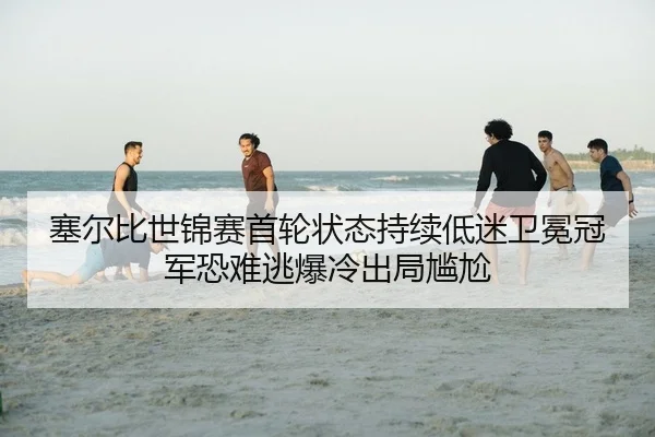 塞尔比世锦赛首轮状态持续低迷卫冕冠军恐难逃爆冷出局尴尬